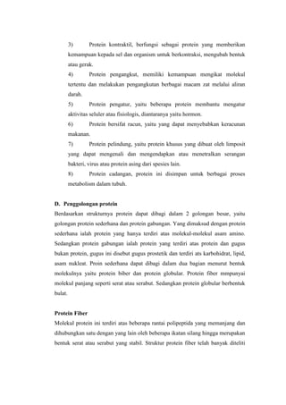 3) Protein kontraktil, berfungsi sebagai protein yang memberikan
kemampuan kepada sel dan organism untuk berkontraksi, mengubah bentuk
atau gerak.
4) Protein pengangkut, memiliki kemampuan mengikat molekul
tertentu dan melakukan pengangkutan berbagai macam zat melalui aliran
darah.
5) Protein pengatur, yaitu beberapa protein membantu mengatur
aktivitas seluler atau fisiologis, diantaranya yaitu hormon.
6) Protein bersifat racun, yaitu yang dapat menyebabkan keracunan
makanan.
7) Protein pelindung, yaitu protein khusus yang dibuat oleh limposit
yang dapat mengenali dan mengendapkan atau menetralkan serangan
bakteri, virus atau protein asing dari spesies lain.
8) Protein cadangan, protein ini disimpan untuk berbagai proses
metabolism dalam tubuh.
D. Penggolongan protein
Berdasarkan strukturnya protein dapat dibagi dalam 2 golongan besar, yaitu
golongan protein sederhana dan protein gabungan. Yang dimaksud dengan protein
sederhana ialah protein yang hanya terdiri atas molekul-molekul asam amino.
Sedangkan protein gabungan ialah protein yang terdiri atas protein dan gugus
bukan protein, gugus ini disebut gugus prostetik dan terdiri ats karbohidrat, lipid,
asam nukleat. Proin sederhana dapat dibagi dalam dua bagian menurut bentuk
molekulnya yaitu protein biber dan protein globular. Protein fiber mmpunyai
molekul panjang seperti serat atau serabut. Sedangkan protein globular berbentuk
bulat.
Protein Fiber
Molekul protein ini terdiri atas beberapa rantai polipeptida yang memanjang dan
dihubungkan satu dengan yang lain oleh beberapa ikatan silang hingga merupakan
bentuk serat atau serabut yang stabil. Struktur protein fiber telah banyak diteliti
 