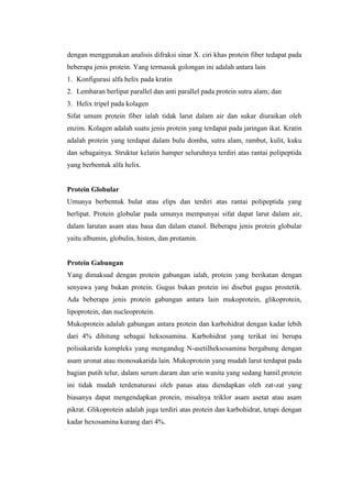 dengan menggunakan analisis difraksi sinar X. ciri khas protein fiber tedapat pada
beberapa jenis protein. Yang termasuk golongan ini adalah antara lain
1. Konfigurasi alfa helix pada kratin
2. Lembaran berlipat parallel dan anti parallel pada protein sutra alam; dan
3. Helix tripel pada kolagen
Sifat umum protein fiber ialah tidak larut dalam air dan sukar diuraikan oleh
enzim. Kolagen adalah suatu jenis protein yang terdapat pada jaringan ikat. Kratin
adalah protein yang terdapat dalam bulu domba, sutra alam, rambut, kulit, kuku
dan sebagainya. Struktur kelatin hamper seluruhnya terdiri atas rantai polipeptida
yang berbentuk alfa helix.
Protein Globular
Umunya berbentuk bulat atau elips dan terdiri atas rantai polipeptida yang
berlipat. Protein globular pada umunya mempunyai sifat dapat larut dalam air,
dalam larutan asam atau basa dan dalam etanol. Beberapa jenis protein globular
yaitu albumin, globulin, histon, dan protamin.
Protein Gabungan
Yang dimaksud dengan protein gabungan ialah, protein yang berikatan dengan
senyawa yang bukan protein. Gugus bukan protein ini disebut gugus prostetik.
Ada beberapa jenis protein gabungan antara lain mukoprotein, glikoprotein,
lipoprotein, dan nucleoprotein.
Mukoprotein adalah gabungan antara protein dan karbohidrat dengan kadar lebih
dari 4% dihitung sebagai heksosamina. Karbohidrat yang terikat ini berupa
polisakarida kompleks yang mengandug N-asetilheksosamina bergabung dengan
asam uronat atau monosakarida lain. Mukoprotein yang mudah larut terdapat pada
bagian putih telur, dalam serum daram dan urin wanita yang sedang hamil.protein
ini tidak mudah terdenaturasi oleh panas atau diendapkan oleh zat-zat yang
biasanya dapat mengendapkan protein, misalnya triklor asam asetat atau asam
pikrat. Glikoprotein adalah juga terdiri atas protein dan karbohidrat, tetapi dengan
kadar hexosamina kurang dari 4%.
 