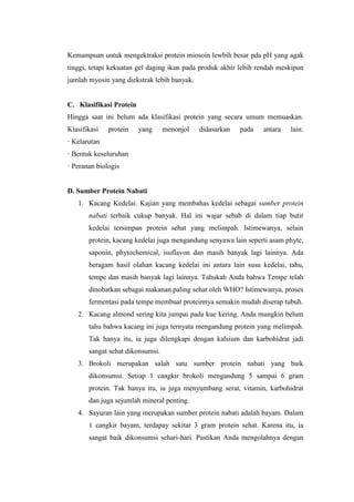 Kemampuan untuk mengektraksi protein miosoin lewbih besar pda pH yang agak
tinggi, tetapi kekuatan gel daging ikan pada produk akhir lebih rendah meskipun
jumlah myosin yang diekstrak lebih banyak.
C. Klasifikasi Protein
Hingga saat ini belum ada klasifikasi protein yang secara umum memuaskan.
Klasifikasi protein yang menonjol didasarkan pada antara lain:
· Kelarutan
· Bentuk keseluruhan
· Peranan biologis
D. Sumber Protein Nabati
1. Kacang Kedelai. Kajian yang membahas kedelai sebagai sumber protein
nabati terbaik cukup banyak. Hal ini wajar sebab di dalam tiap butir
kedelai tersimpan protein sehat yang melimpah. Istimewanya, selain
protein, kacang kedelai juga mengandung senyawa lain seperti asam phytc,
saponin, phytochemical, isuflavon dan masih banyak lagi lainnya. Ada
beragam hasil olahan kacang kedelai ini antara lain susu kedelai, tahu,
tempe dan masih banyak lagi lainnya. Tahukah Anda bahwa Tempe telah
dinobatkan sebagai makanan paling sehat oleh WHO? Istimewanya, proses
fermentasi pada tempe membuat proteinnya semakin mudah diserap tubuh.
2. Kacang almond sering kita jumpai pada kue kering. Anda mungkin belum
tahu bahwa kacang ini juga ternyata mengandung protein yang melimpah.
Tak hanya itu, ia juga dilengkapi dengan kalsium dan karbohidrat jadi
sangat sehat dikonsumsi.
3. Brokoli merupakan salah satu sumber protein nabati yang baik
dikonsumsi. Setiap 1 cangkir brokoli mengandung 5 sampai 6 gram
protein. Tak hanya itu, ia juga menyumbang serat, vitamin, karbohidrat
dan juga sejumlah mineral penting.
4. Sayuran lain yang merupakan sumber protein nabati adalah bayam. Dalam
1 cangkir bayam, terdapay sekitar 3 gram protein sehat. Karena itu, ia
sangat baik dikonsumsi sehari-hari. Pastikan Anda mengolahnya dengan
 