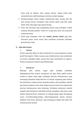 benar, baik itu dikukus, rebus ataupun ditumis. Jangan terlalu lama
memasak bayam sebab kandungan nutrisinya mudah menguap.
5. Kacang-kacangan seperti kadang tanah,kacang hijau, kacang arab dan
jenis kacang lainnya merupakan suber protein nabati yang baik untuk
tubuh Anda. Jadi jangan ragu ngemil kacang.
6. Grain atau biji-bijian juga mengandung protein yang melimpah. Contoh
nyatanya ada pada gandum. Selain itu, ia juga kaya akan serat yang baik
untuk pencernaan.
7. Jamur juga merupakan salah satu sumber protein nabati yang baik.
Konsumsi jamur secara teratur akan membantu memenuhi kebutuhan
protein harian Anda.
E. Sifat-sifat Protein
 Ionisasi
Protein yang larut dalam air akan membentuk ion yang mempunyai muatan
positif dan negative. Dalam suasana asam molekul protein akan membentuk
ion positif, sedangkan dalam suasana basa akan membentuk ion negative.
Protein mempunyai isolistrik yang berbeda-beda.
 Denaturasi
Beberapa jenis protein sangat peka terhadap perubahan
lingkungannya.Suatu protein mempunyai arti bagi tubuh apabila protein
tersebut di dalam tubuh dapat melakukan aktivitas biokimiawinya yang
menunjang kebutuhan hidup.Aktivitas ini banyak tergantung pada struktur
dan konformasi molekul protein berubah,misalnya oleh perubahan suhu,Ph
atau karena terjadinya suatu reaksi dengan senyawa lain,ion-ion logam,maka
aktivitas biokimiawinya akan berkurang. Perubahan konformasi alamiah
menjadi suatu konformasi yang tidak menentu merupakan suatu proses yang
disebut denaturasi.Proses denaturasi ini kadang-kadang dapat berlangsung
secara reversible,kadang-kadang tidak.Penggumpalan protein biasanya
didahului oleh proses denaturasi yang berlangsung dengan baik pada titik
isolistrik protein tersebut.
 