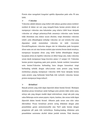 Protein akan mengalami koagulasi apabila dipanaskan pada suhu 50 atau
lebih.
 V iskositas
Viskositas adalah tahanan yang timbul oleh adanya gesekan antara molekul-
molekul di dalam zat cair yang mengalir.Suatu larutan protein dalam air
mempunyai viskositas atau kekentalan yang relative lebih besar daripada
viskositas air sebagai pelarutnya.Pada umumnya viskositas suatu larutan
tidak ditentukan atau diukur secara absolute, tetapi ditentukan viskositas
relatif, yaitu dibandingkan terhadap viskositas zat cair tertentu.Alat yang
digunakan untuk menentukan viskositas ini ialah viscometer
Oswald.Pengukuran viskositas dengan alat ini didasarkan pada kecepatan
aliran suatu zat cair atau larutan melalui pipa tertentu.Serum darah misalnya,
mempunyai kecepatan aliran yang lebih lambat dibandingkan dengan
kecepatan aliran air.Apabila viskositas air diberi harga satu, maka viskositas
serum darah mempunyai harga kira-kira antara 1,5 sampai 2,0. Viskositas
larutan protein tergantung pada jenis protein, bentuk molekul, konsentrasi
serta larutan.Viskositas berbanding lurus dengan konsentrasi tetapi
berbanding terbalik dengan suhu.Larutan suatu protein yang bentuk
molekulnya panjang mempunyai viskositas lebih besar daripada larutan
suatu protein yang berbentuk bulat.Pada titik isolistrik viskositas larutan
protein mempunyai harga terkecil.
 Kristalisasi
Banyak protein yang telah dapat diperoleh dalam bentuk Kristal. Meskipun
demikian proses kristalisasi untuk berbagai jenis protein tidak selalu sama,
artinya ada yang dengan mudah dapat terkristalisasi, tetapi ada pula yang
sukar.Beberapa enzim antara pepsin, tripsin, katalase, dan urease telah dapat
diperoleh dalam bentuk Kristal. Albumin pada serum atau telur sukar
dikristalkan. Proses kristalisasi protein sering dilakukan dengan jalan
penambahan garam ammoniumsulfat atau NaCl pada larutan dengan
pengaturan pH pada titik isolistriknya. Kadang-kadang dilakukan pula
penambahan asetonatau alcohol dalam jumlah tertentu. Pada dasarnya
 