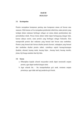 BAB III
PENUTUP
3.1 Kesimpulan
Protein merupakan komponen penting atau komponen utama sel hewan atau
manusia. Oleh karena sel itu merupakan pembentuk tubuh kita, maka protein yang
terdapat dalam makanan berfungsi sebagai zat utama dalam pembentukan dan
pertumbuhan tubuh. Proses kimia dalam tubuh dapat berlangsung dengan baik,
karena adanya enzim, suatu protein yang berfungsi sebagai biokatalis. Kita
memperoleh protein dari makanan yang berasal dari hewan atau tumbuhan.
Protein yang berasal dari hewan disebut protein hewani, sedangkan yang berasal
dari tumbuhan disebut protein nabati. contohnya seperti kacang-kacangan
(kedelai, almond, kacang mede, kacang hijau , kacang hazel, kacang merah),
jintan, biji bunga matahari dan biji labu.
3.2 Saran
a. Diharapkan kepada seluruh masyarakat untuk dapat memenuhi asupan
protein, agar dapat tumbuh dengan sehat.
b. Agar seluruh ibu – ibu memperhatikan gizi anak, terutama asupan
proteinnya, agar tidak ada lagi penderita gizi buruk.
 