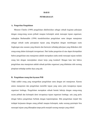 BAB II
PEMBAHASAN
A. Pengertian Pengelolaan
Menurut Charles (1989) pengelolaan didefenisikan sebagai sebuah kegiatan pekerjaan
dengan orang-orang secara pribadi maupun kelompok untuk mencapai tujuan organisasi,
sedangkan Burhanuddin (1994) mendefenisikan pengelolaan sama dengan manajemen
sebagai sebuah usaha pencapaian tujuan yang diinginkan dengan membangun suatu
lingkungan atau suasana yang dinamis dan harmonis terhadap pekerjaan yang dilakukan oleh
orang-orang dalam kelompok terorganisasi. Dari kedua pengertian di atas dapat disimpulkan
bahwa pengelolaan atau manajemen adalah merupakan usaha untuk mencapai tujuan melalui
orang lain dengan menciptakan situasi kerja yang kondusif. Dengan kata lain bahwa
pengelolaan atau manajemen adalah sebuah perilaku organisasi yang dilakukan oleh seorang
pimpinan terhadap sumber daya yang ada.
B. Pengelolaan ruang dan layanan PSB
Tidak sedikit orang yang mengartikan pengelolaan sama dengan arti manajemen. Karena
antara manajemen dan pengelolaan memiliki tujuan yang sama yaitu tercapainya tujuan
organisasi lembaga. Pengelolaan merupakan sebuah bentuk bekerja dengan orang-orang
secara pribadi dan kelompok demi tercapainya tujuan organisasi lembaga. satu yang perlu
diingat bahwa pengelolaan berbeda dengan kepemimpinan. Bila pengelolaan terjadi bila
terdapat kerjasama dengan orang pribadi maupun kelompok, maka seorang pemimpin bisa
mencapai tujuan yang diharapkan tanpa perlu menjadi seorang manajer yang efektif.
 