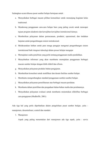 Sedangkan secara khusus pusat sumber belajar bertujuan untuk :
a. Menyediakan berbagai macam pilihan komunikasi untuk menunjang kegiatan kelas
tradisional.
b. Mendorong penggunaan cara-cara belajar baru yang paling cocok untuk mencapai
tujuan program akademis dan kewajiban-kewajiban instruksional lainnya.
c. Memberikan pelayanan dalam perencanaan, produksi, operasional, dan tindakan
lanjutan untuk pengembangan sistem instruksional.
d. Melaksanakan latihan untuk para tenaga pengajar mengenai pengembangan sistem
instruksional baik integrasi teknologi dalam proses belajar mengajar
e. Memajukan usaha penelitian yang perlu tentang penggunaan media pendidikan.
f. Menyebarkan informasi yang akan membantu memajukan penggunaan berbagai
macam sumber belajar dengan lebih efektif dan efisien.
g. Menyediakan pelayanan produksi bahan pengajaran.
h. Memberikan konsultasi untuk modifikasi dan desain fasilitas sumber belajar.
i. Membantu mengembangkan standard penggunaan sumber-sumber belajar.
j. Menyediakan pelayanan pemeliharaan atas berbagai macam peralatan.
k. Membantu dalam pemilihan dan pengadaan bahan-bahan media dan peralatannya.
l. Menyediakan pelayanan evaluasi untuk membantu menentukan efektifitas berbagai
cara pengajaran (Mudhoffir, 2001)
Ada tiga hal yang perlu diperhatikan dalam pengelolaan pusat sumber belajar, yaitu :
manajemen, desentralisasi, control dan standart.
1. Manajemen
Aspek yang paling menentukan dari manajemen ada tiga aspek, yaitu : servis
 