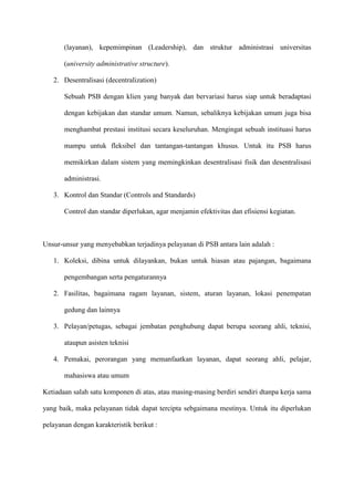 (layanan), kepemimpinan (Leadership), dan struktur administrasi universitas
(university administrative structure).
2. Desentralisasi (decentralization)
Sebuah PSB dengan klien yang banyak dan bervariasi harus siap untuk beradaptasi
dengan kebijakan dan standar umum. Namun, sebaliknya kebijakan umum juga bisa
menghambat prestasi institusi secara keseluruhan. Mengingat sebuah instituasi harus
mampu untuk fleksibel dan tantangan-tantangan khusus. Untuk itu PSB harus
memikirkan dalam sistem yang memingkinkan desentralisasi fisik dan desentralisasi
administrasi.
3. Kontrol dan Standar (Controls and Standards)
Control dan standar diperlukan, agar menjamin efektivitas dan efisiensi kegiatan.
Unsur-unsur yang menyebabkan terjadinya pelayanan di PSB antara lain adalah :
1. Koleksi, dibina untuk dilayankan, bukan untuk hiasan atau pajangan, bagaimana
pengembangan serta pengaturannya
2. Fasilitas, bagaimana ragam layanan, sistem, aturan layanan, lokasi penempatan
gedung dan lainnya
3. Pelayan/petugas, sebagai jembatan penghubung dapat berupa seorang ahli, teknisi,
ataupun asisten teknisi
4. Pemakai, perorangan yang memanfaatkan layanan, dapat seorang ahli, pelajar,
mahasiswa atau umum
Ketiadaan salah satu komponen di atas, atau masing-masing berdiri sendiri dtanpa kerja sama
yang baik, maka pelayanan tidak dapat tercipta sebgaimana mestinya. Untuk itu diperlukan
pelayanan dengan karakteristik berikut :
 