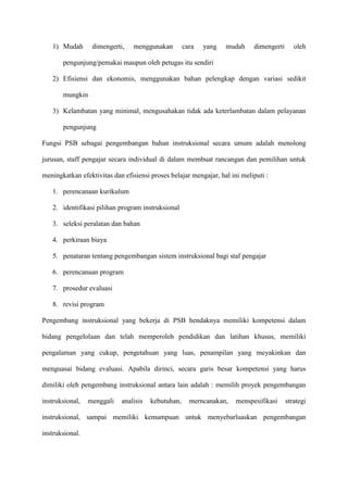 1) Mudah dimengerti, menggunakan cara yang mudah dimengerti oleh
pengunjung/pemakai maupun oleh petugas itu sendiri
2) Efisiensi dan ekonomis, menggunakan bahan pelengkap dengan variasi sedikit
mungkin
3) Kelambatan yang minimal, mengusahakan tidak ada keterlambatan dalam pelayanan
pengunjung
Fungsi PSB sebagai pengembangan bahan instruksional secara umum adalah menolong
jurusan, staff pengajar secara individual di dalam membuat rancangan dan pemilihan untuk
meningkatkan efektivitas dan efisiensi proses belajar mengajar, hal ini meliputi :
1. perencanaan kurikulum
2. identifikasi pilihan program instruksional
3. seleksi peralatan dan bahan
4. perkiraan biaya
5. penataran tentang pengembangan sistem instruksional bagi staf pengajar
6. perencanaan program
7. prosedur evaluasi
8. revisi program
Pengembang instruksional yang bekerja di PSB hendaknya memiliki kompetensi dalam
bidang pengelolaan dan telah memperoleh pendidikan dan latihan khusus, memiliki
pengalaman yang cukup, pengetahuan yang luas, penampilan yang meyakinkan dan
menguasai bidang evaluasi. Apabila dirinci, secara garis besar kompetensi yang harus
dimiliki oleh pengembang instruksional antara lain adalah : memilih proyek pengembangan
instruksional, menggali analisis kebutuhan, merncanakan, menspesifikasi strategi
instruksional, sampai memiliki kemampuan untuk menyebarluaskan pengembangan
instruksional.
 
