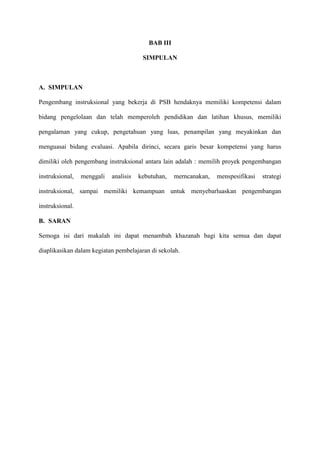 BAB III
SIMPULAN
A. SIMPULAN
Pengembang instruksional yang bekerja di PSB hendaknya memiliki kompetensi dalam
bidang pengelolaan dan telah memperoleh pendidikan dan latihan khusus, memiliki
pengalaman yang cukup, pengetahuan yang luas, penampilan yang meyakinkan dan
menguasai bidang evaluasi. Apabila dirinci, secara garis besar kompetensi yang harus
dimiliki oleh pengembang instruksional antara lain adalah : memilih proyek pengembangan
instruksional, menggali analisis kebutuhan, merncanakan, menspesifikasi strategi
instruksional, sampai memiliki kemampuan untuk menyebarluaskan pengembangan
instruksional.
B. SARAN
Semoga isi dari makalah ini dapat menambah khazanah bagi kita semua dan dapat
diaplikasikan dalam kegiatan pembelajaran di sekolah.
 