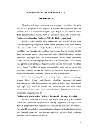 PSIKOLOGI HOLISTIK DAN HUMANISTIK

PENDAHULUAN

Manusia adalah suatu ketunggalan yang menghargai , menghayati dan pada
dasarnya aktif, punya tujuan serta harga diri. Karena itu. Walaupun dalam penelitian
boleh saja di lakukan analisis rinci mengenai bagian-bagian dari jiwa manusia, namun
dalam penyimpulannya, manusia harus di kembalikan dalam satu kesatuan utuh.
Pandangan ini dinamakan Pandangan Holistik ( Whole = Menyeluruh ).
Psikologi holistik bersifat saling berkait antara satu sama lain sebagai suatu
sistem bersepaduyang menyeluruh, bukan sekadar menyentuh aspek-aspek tertentu
sahaja.(Kamus DewanEdisi Empat) . Pendidikan holistik merupakan suatu filsafat
pendidikan yang berangkat dari pemikiran bahawa pada dasarnya seorang individu
dapat menemukan identiti, makna dantujuan hidup melalui hubungannya dengan
masyarakat, lingkungan alam, dan nilai-nilaispiritual. Secara historis, pendidikan
holistik sebetulnya bukan hal yang baru.Pendidikan holistik merupakan suatu elemen
yang penting dalam pendidikan bagimewujudkan suasana persekitaran pendidikan
yang berkesan. Pendidikan ini penting bagimemastikan setiap individu merasai dan
menikmati kehidupan mereka serta menghargai danmenilai semula pembelajaran,
potensi dalaman seperti kecerdikan, kreativiti dan nilai-nilaikerohanian.
Selain itu manusia juga harus di pandang dengan penghargaan yang tinggi
terhadap

harga

dirinya,

perkembangan

pribadinya,

perbedaan

perbedaan

individualnya dari sudut kemanusiaannya itu sendiri. Psikologi harus masuk dalam
topik topik yang selama ini hampir tidak pernah di teliti oleh aliran aliran
behaviorisme dan psikoanalisis, misal : cinta, kreativitas, pertumbuhan, rasa humor,
kemandirian, tanggung jawab, dll.
Pandangan ini ini dinamakan Pandangan Humanistik ( Human = Manusia )
Psikologi humanistik atau disebut juga dengan nama psikologi kemanusiaan
adalah suatu pendekatan yang multifaset terhadap pengalaman dan tingkah laku
manusia, yang memusatkan perhatian pada keunikan dan aktualisasi diri manusia.
Bagi sejumlah ahli psikologi humanistik ia adalah alternatif, sedangkan bagi sejumlah
ahli psikologi humanistik yang lainnya merupakan pelengkap bagi penekanan
tradisional behaviorisme dan psikoanalis.

1

 