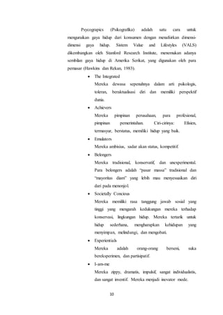 10
Psycograpics (Psikografika) adalah satu cara untuk
menguraikan gaya hidup dari konsumen dengan menafsirkan dimensi-
dimensi gaya hidup. Sistem Value and Lifestyles (VALS)
dikembangkan oleh Stanford Research Institute, menemukan adanya
sembilan gaya hidup di Amerika Serikat, yang digunakan oleh para
pemasar (Hawkins dan Rekan, 1983).
 The Integrated
Mereka dewasa sepenuhnya dalam arti psikologis,
toleran, beraktualisasi diri dan memiliki perspektif
dunia.
 Achievers
Mereka pimpinan perusahaan, para profesional,
pimpinan pemerintahan. Ciri-cirinya: Efisien,
termasyur, berstatus, memiliki hidup yang baik.
 Emulators
Mereka ambisius, sadar akan status, kompetitif.
 Belongers
Mereka tradisional, konservatif, dan unexperimental.
Para belongers adalah “pasar massa” tradisional dan
“mayoritas diam” yang lebih mau menyesuaikan diri
dari pada menonjol.
 Societally Concious
Mereka memiliki rasa tanggung jawab sosial yang
tinggi yang mengarah kedukungan mereka terhadap
konservasi, lingkungan hidup. Mereka tertarik untuk
hidup sederhana, mengharapkan kehidupan yang
menyimpan, melindungi, dan mengobati.
 Experientials
Mereka adalah orang-orang berseni, suka
bereksperimen, dan partisipatif.
 I-am-me
Mereka zippy, dramatis, impulsif, sangat individualistis,
dan sangat inventif. Mereka menjadi inovator mode.
 