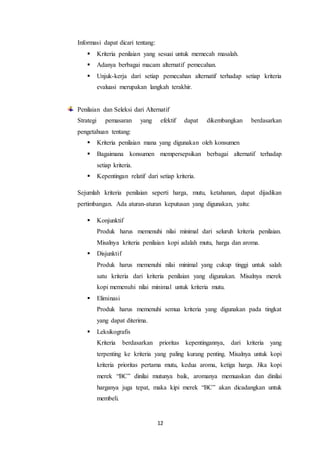 12
Informasi dapat dicari tentang:
 Kriteria penilaian yang sesuai untuk memecah masalah.
 Adanya berbagai macam alternatif pemecahan.
 Unjuk-kerja dari setiap pemecahan alternatif terhadap setiap kriteria
evaluasi merupakan langkah terakhir.
Penilaian dan Seleksi dari Alternatif
Strategi pemasaran yang efektif dapat dikembangkan berdasarkan
pengetahuan tentang:
 Kriteria penilaian mana yang digunakan oleh konsumen
 Bagaimana konsumen mempersepsikan berbagai alternatif terhadap
setiap kriteria.
 Kepentingan relatif dari setiap kriteria.
Sejumlah kriteria penilaian seperti harga, mutu, ketahanan, dapat dijadikan
pertimbangan. Ada aturan-aturan keputusan yang digunakan, yaitu:
 Konjunktif
Produk harus memenuhi nilai minimal dari seluruh kriteria penilaian.
Misalnya kriteria penilaian kopi adalah mutu, harga dan aroma.
 Disjunktif
Produk harus memenuhi nilai minimal yang cukup tinggi untuk salah
satu kriteria dari kriteria penilaian yang digunakan. Misalnya merek
kopi memenuhi nilai minimal untuk kriteria mutu.
 Eliminasi
Produk harus memenuhi semua kriteria yang digunakan pada tingkat
yang dapat diterima.
 Leksikografis
Kriteria berdasarkan prioritas kepentingannya, dari kriteria yang
terpenting ke kriteria yang paling kurang penting. Misalnya untuk kopi
kriteria prioritas pertama mutu, kedua aroma, ketiga harga. Jika kopi
merek “BC” dinilai mutunya baik, aromanya memuaskan dan dinilai
harganya juga tepat, maka kipi merek “BC” akan dicadangkan untuk
membeli.
 