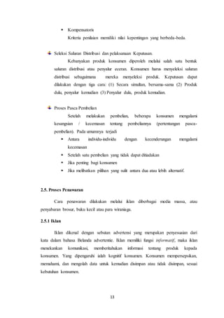 13
 Kompensatoris
Kriteria penilaian memiliki nilai kepentingan yang berbeda-beda.
Seleksi Saluran Distribusi dan pelaksanaan Keputusan.
Kebanyakan produk konsumen diperoleh melalui salah satu bentuk
saluran distribusi atau penyalur eceran. Konsumen harus menyeleksi saluran
distribusi sebagaimana mereka menyeleksi produk. Keputusan dapat
dilakukan dengan tiga cara: (1) Secara simultan, bersama-sama (2) Produk
dulu, penyalur kemudian (3) Penyalur dulu, produk kemudian.
Proses Pasca Pembelian
Setelah melakukan pembelian, beberapa konsumen mengalami
kesangsian / kecemasan tentang pembeliannya (pertentangan pasca-
pembelian). Pada umumnya terjadi
 Antara individu-individu dengan kecenderungan mengalami
kecemasan
 Setelah satu pembelian yang tidak dapat ditiadakan
 Jika penting bagi konsumen
 Jika melibatkan pilihan yang sulit antara dua atau lebih alternatif.
2.5. Proses Penawaran
Cara penawaran dilakukan melalui iklan diberbagai media massa, atau
penyabaran brosur, buku kecil atau para wiraniaga.
2.5.1 Iklan
Iklan dikenal dengan sebutan advertensi yang merupakan penyesuaian dari
kata dalam bahasa Belanda advertentie. Iklan memiliki fungsi informatif, maka iklan
menekankan komunikasi, memberitahukan informasi tentang produk kepada
konsumen. Yang dipengaruhi ialah kognitif konsumen. Konsumen mempersepsikan,
memahami, dan mengolah data untuk kemudian disimpan atau tidak disimpan, sesuai
kebutuhan konsumen.
 