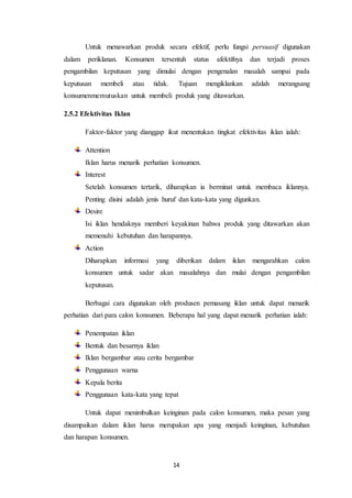 14
Untuk menawarkan produk secara efektif, perlu fungsi persuasif digunakan
dalam periklanan. Konsumen tersentuh status afektifnya dan terjadi proses
pengambilan keputusan yang dimulai dengan pengenalan masalah sampai pada
keputusan membeli atau tidak. Tujuan mengiklankan adalah merangsang
konsumenmemutuskan untuk membeli produk yang ditawarkan.
2.5.2 Efektivitas Iklan
Faktor-faktor yang dianggap ikut menentukan tingkat efektivitas iklan ialah:
Attention
Iklan harus menarik perhatian konsumen.
Interest
Setelah konsumen tertarik, diharapkan ia berminat untuk membaca iklannya.
Penting disini adalah jenis huruf dan kata-kata yang digunkan.
Desire
Isi iklan hendaknya memberi keyakinan bahwa produk yang ditawarkan akan
memenuhi kebutuhan dan harapannya.
Action
Diharapkan informasi yang diberikan dalam iklan mengarahkan calon
konsumen untuk sadar akan masalahnya dan mulai dengan pengambilan
keputusan.
Berbagai cara digunakan oleh produsen pemasang iklan untuk dapat menarik
perhatian dari para calon konsumen. Beberapa hal yang dapat menarik perhatian ialah:
Penempatan iklan
Bentuk dan besarnya iklan
Iklan bergambar atau cerita bergambar
Penggunaan warna
Kepala berita
Penggunaan kata-kata yang tepat
Untuk dapat menimbulkan keinginan pada calon konsumen, maka pesan yang
disampaikan dalam iklan harus merupakan apa yang menjadi keinginan, kebutuhan
dan harapan konsumen.
 