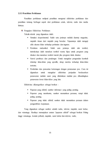 15
2.5.3 Penelitian Periklanan
Penelitian periklanan meliputi penelitian mengenai efektivitas periklanan dan
penelitian tentang berbagai aspek dari periklanan cetak, televisi, radio dan media
lainnya.
Pengujian Efektivitas Periklanan
Teknik-teknik yang digunakan ialah:
 Simulasi eksperimental. Salah satu jenisnya melalui dummy magazine,
majalah tiruan dari majalah yang beredar. Tujuannnya ialah menguji
efek ukuran iklan terhadap perhatian dan ingatan.
 Peralatan mekanikal. Salah satu jenisnya ialah alat tombol,
instruksinya ialah menekan tombol warna hijau untuk program yang
disukai dan menekan tombol merah jika program tidak disukai.
 Survei pembaca dan pendengar. Untuk mengukur pengenalan kembali
tehedap iklan-iklan yang spesifik, sikap mereka terhadap iklan-iklan
tertentu.
 Pembelian dan pencarian keterangan dengan pemesanan pos. Cara ini
digunakan untuk mengukur efektivitas penjualan berdasarkan
penawaran melalui surat yang dikirimkan melalui pos dibandingkan
penawaran lewat iklan-iklan yang lain.
Efektivitas dikategorikan sebagai berikut :
 Paparan yang efektif, sumber informasi yang paling penting.
 Paparan yang membantu, sumber memainkan peranan, tetapi tidak
paling penting.
 Paparan yang tidak efektif, sumber tidak memainkan peranan dalam
pengambilan keputusan.
Yang digunakan sebagai sumber adalah radio, televisi, majalah, surat kabar,
dan wiraniaga. Hasilnya menunjukan urutan “paparan efektif” sebagai berikut: Paling
tinggi wiraniaga, kontak pribadi, majalah, surat kabar dan televisi, radio.
 