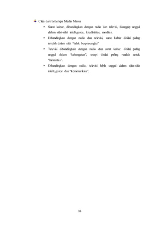 16
Citra dari beberapa Media Massa
 Surat kabar, dibandingkan dengan radio dan televisi, dianggap unggul
dalam sifat-sifat intelligence, kredibilitas, morlitas.
 Dibandingkan dengan radio dan televisi, surat kabar dinilai paling
rendah dalam sifat “tidak berprasangka”
 Televisi dibandingkan dengan radio dan surat kabar, dinilai paling
unggul dalam “kehangatan”, tetapi dinilai paling rendah untuk
“moralitas”.
 Dibandingkan dengan radio, televisi lebih unggul dalam sifat-sifat
intellegence dan “kemenarikan”.
 