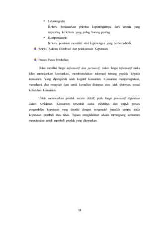 18
 Leksikografis
Kriteria berdasarkan prioritas kepentingannya, dari kriteria yang
terpenting ke kriteria yang paling kurang penting.
 Kompensatoris
Kriteria penilaian memiliki nilai kepentingan yang berbeda-beda.
Seleksi Saluran Distribusi dan pelaksanaan Keputusan.
Proses Pasca Pembelian
Iklan memiliki fungsi informatif dan persuasif, dalam fungsi informatif maka
iklan menekankan komunikasi, memberitahukan informasi tentang produk kepada
konsumen. Yang dipengaruhi ialah kognitif konsumen. Konsumen mempersepsikan,
memahami, dan mengolah data untuk kemudian disimpan atau tidak disimpan, sesuai
kebutuhan konsumen.
Untuk menawarkan produk secara efektif, perlu fungsi persuasif digunakan
dalam periklanan. Konsumen tersentuh status afektifnya dan terjadi proses
pengambilan keputusan yang dimulai dengan pengenalan masalah sampai pada
keputusan membeli atau tidak. Tujuan mengiklankan adalah merangsang konsumen
memutuskan untuk membeli produk yang ditawarkan.
 