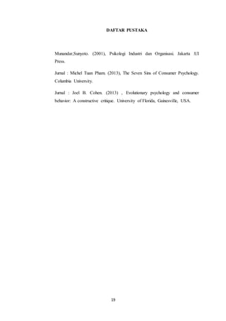 19
DAFTAR PUSTAKA
Munandar,Sunyoto. (2001), Psikologi Industri dan Organisasi. Jakarta :UI
Press.
Jurnal : Michel Tuan Pham. (2013), The Seven Sins of Consumer Psychology.
Columbia University.
Jurnal : Joel B. Cohen. (2013) , Evolutionary psychology and consumer
behavior: A constructive critique. University of Florida, Gainesville, USA.
 