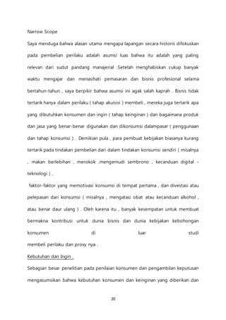20
Narrow Scope
Saya menduga bahwa alasan utama mengapa lapangan secara historis difokuskan
pada pembelian perilaku adalah asumsi luas bahwa itu adalah yang paling
relevan dari sudut pandang manajerial .Setelah menghabiskan cukup banyak
waktu mengajar dan menasihati pemasaran dan bisnis profesional selama
bertahun-tahun , saya berpikir bahwa asumsi ini agak salah kaprah . Bisnis tidak
tertarik hanya dalam perilaku ( tahap akuisisi ) membeli , mereka juga tertarik apa
yang dibutuhkan konsumen dan ingin ( tahap keinginan ) dan bagaimana produk
dan jasa yang benar-benar digunakan dan dikonsumsi dalampasar ( penggunaan
dan tahap konsumsi ) . Demikian pula , para pembuat kebijakan biasanya kurang
tertarik pada tindakan pembelian dari dalam tindakan konsumsi sendiri ( misalnya
, makan berlebihan , merokok ,mengemudi sembrono , kecanduan digital -
teknologi ) ,
faktor-faktor yang memotivasi konsumsi di tempat pertama , dan divestasi atau
pelepasan dari konsumsi ( misalnya , mengatasi obat atau kecanduan alkohol ,
atau benar daur ulang ) . Oleh karena itu , banyak kesempatan untuk membuat
bermakna kontribusi untuk dunia bisnis dan dunia kebijakan kebohongan
konsumen di luar studi
membeli perilaku dan proxy nya .
Kebutuhan dan Ingin .
Sebagian besar penelitian pada penilaian konsumen dan pengambilan keputusan
mengasumsikan bahwa kebutuhan konsumen dan keinginan yang diberikan dan
 