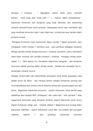 21
eksogen ( misalnya , " Bayangkan bahwa Anda perlu membeli
kamera , mana yang akan Anda pilih ? " ) . Namun dalam kenyataannya ,
kebutuhan konsumen dan keinginan yang tidak diberikan dan sebenarnya
menarik substantif besar untuk pemasar . Kebanyakan bisnis ingin memahami apa
yang membuat konsumen ingin ( atau tidak mau ) produk dan jasa mereka dalam
pertama tempat .
Mengapa konsumen ingin merenovasi dapur mereka ? Kapan konsumen ingin
mengganti mobil mereka ? Demikian pula , para pembuat kebijakan berkaitan
dengan perilaku terkait dengan konsumsi ( misalnya, anoreksia ) perlu memahami
dasar-dasar motivasi dari perilaku tersebut ( misalnya , mengapa remaja pesta-
makan ? ) . Oleh karena itu, memahami kebutuhan, keinginan , dan keinginan
konsumen adalah penting dalam dirinya sendiri . Setelah kita menyadari hal ini ,
pertanyaan menarik muncul .
Sebagai contoh,salah satu keberhasilan pemasaran yang hebat sepanjang masa
adalah posisi De Beers ' dan menjual berlian sebagai komponen penting dari
ritual keterlibatan dan simbol cinta di Amerika Serikat dan banyak bagian lain dari
dunia . Bagaimana kebutuhan konsumsi , seperti kebutuhan untuk berlian yang
sebaliknya akan tampak fiktif , direkayasa " dari udara tipis " oleh pemasar ? Atau
,bagaimana kebutuhan yang dirasakan tertentu, seperti kebutuhan untuk secara
digital terhubung setiap saat , menjadi ditekan ? Bagaimana bisa kurang diakui
kebutuhan diaktifkan , seperti kebutuhan untuk safe- sex praktek dan persiapan
makanan higienis ? Apa psikologi kebutuhan konsumsi
 