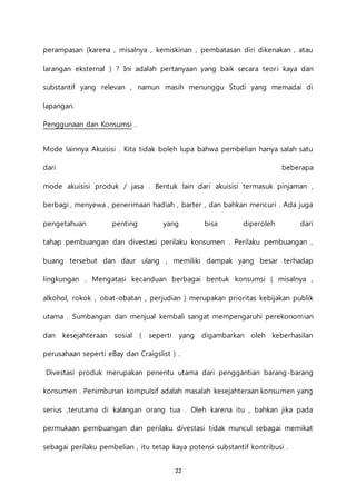 22
perampasan (karena , misalnya , kemiskinan , pembatasan diri dikenakan , atau
larangan eksternal ) ? Ini adalah pertanyaan yang baik secara teori kaya dan
substantif yang relevan , namun masih menunggu Studi yang memadai di
lapangan.
Penggunaan dan Konsumsi .
Mode lainnya Akuisisi . Kita tidak boleh lupa bahwa pembelian hanya salah satu
dari beberapa
mode akuisisi produk / jasa . Bentuk lain dari akuisisi termasuk pinjaman ,
berbagi , menyewa , penerimaan hadiah , barter , dan bahkan mencuri . Ada juga
pengetahuan penting yang bisa diperoleh dari
tahap pembuangan dan divestasi perilaku konsumen . Perilaku pembuangan ,
buang tersebut dan daur ulang , memiliki dampak yang besar terhadap
lingkungan . Mengatasi kecanduan berbagai bentuk konsumsi ( misalnya ,
alkohol, rokok , obat-obatan , perjudian ) merupakan prioritas kebijakan publik
utama . Sumbangan dan menjual kembali sangat mempengaruhi perekonomian
dan kesejahteraan sosial ( seperti yang digambarkan oleh keberhasilan
perusahaan seperti eBay dan Craigslist ) .
Divestasi produk merupakan penentu utama dari penggantian barang-barang
konsumen . Penimbunan kompulsif adalah masalah kesejahteraan konsumen yang
serius ,terutama di kalangan orang tua . Oleh karena itu , bahkan jika pada
permukaan pembuangan dan perilaku divestasi tidak muncul sebagai memikat
sebagai perilaku pembelian , itu tetap kaya potensi substantif kontribusi .
 