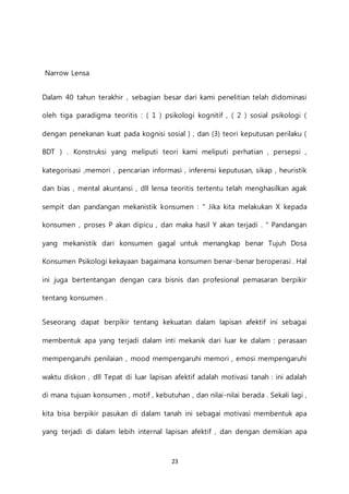 23
Narrow Lensa
Dalam 40 tahun terakhir , sebagian besar dari kami penelitian telah didominasi
oleh tiga paradigma teoritis : ( 1 ) psikologi kognitif , ( 2 ) sosial psikologi (
dengan penekanan kuat pada kognisi sosial ) , dan (3) teori keputusan perilaku (
BDT ) . Konstruksi yang meliputi teori kami meliputi perhatian , persepsi ,
kategorisasi ,memori , pencarian informasi , inferensi keputusan, sikap , heuristik
dan bias , mental akuntansi , dll lensa teoritis tertentu telah menghasilkan agak
sempit dan pandangan mekanistik konsumen : " Jika kita melakukan X kepada
konsumen , proses P akan dipicu , dan maka hasil Y akan terjadi . " Pandangan
yang mekanistik dari konsumen gagal untuk menangkap benar Tujuh Dosa
Konsumen Psikologi kekayaan bagaimana konsumen benar-benar beroperasi . Hal
ini juga bertentangan dengan cara bisnis dan profesional pemasaran berpikir
tentang konsumen .
Seseorang dapat berpikir tentang kekuatan dalam lapisan afektif ini sebagai
membentuk apa yang terjadi dalam inti mekanik dari luar ke dalam : perasaan
mempengaruhi penilaian , mood mempengaruhi memori , emosi mempengaruhi
waktu diskon , dll Tepat di luar lapisan afektif adalah motivasi tanah : ini adalah
di mana tujuan konsumen , motif , kebutuhan , dan nilai-nilai berada . Sekali lagi ,
kita bisa berpikir pasukan di dalam tanah ini sebagai motivasi membentuk apa
yang terjadi di dalam lebih internal lapisan afektif , dan dengan demikian apa
 
