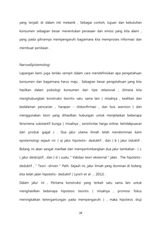 24
yang terjadi di dalam inti mekanik . Sebagai contoh, tujuan dan kebutuhan
konsumen sebagian besar menentukan perasaan dan emosi yang kita alami ,
yang pada gilirannya mempengaruhi bagaimana kita memproses informasi dan
membuat penilaian .
NarrowEpistemologi
Lapangan kami juga terlalu sempit dalam cara mendefinisikan apa pengetahuan
konsumen dan bagaimana harus maju . Sebagian besar pengetahuan yang kita
hasilkan dalam psikologi konsumen dari tipe relasional , dimana kita
menghubungkan konstruksi teoritis satu sama lain ( misalnya , keahlian dan
kedalaman pencarian , harapan - diskonfirmasi , dan loss aversion ) dan
menggunakan teori yang dihasilkan hubungan untuk menjelaskan beberapa
fenomena substantif bunga ( misalnya , sensitivitas harga online, ketidakpuasan
dari produk gagal ) . Dua jalur utama ilmiah telah mendominasi kami
epistemologi sejauh ini: ( a) jalur hipotetis- deduktif , dan ( b ) jalur induktif .
Bidang ini akan sangat manfaat dari mempertimbangkan dua jalur tambahan : ( c
) jalur deskriptif , dan ( d ) suatu " Validasi teori eksternal " jalan . The hipotetis-
deduktif , " Teori -driven " Path. Sejauh ini, jalur ilmiah yang dominan di bidang
kita telah jalan hipotetis- deduktif ( Lynch et al . , 2012) .
Dalam jalur ini , Pertama konstruksi yang terkait satu sama lain untuk
menghasilkan beberapa hipotesis teoritis ( misalnya , promosi fokus
meningkatkan ketergantungan pada mempengaruhi ) , maka hipotesis diuji
 