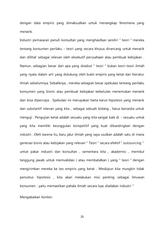 25
dengan data empiris yang dimaksudkan untuk menangkap fenomena yang
menarik.
Industri pemasaran penuh konsultan yang menghasilkan sendiri " teori " mereka
tentang konsumen perilaku - teori yang secara khusus dirancang untuk menarik
dan dilihat sebagai relevan oleh eksekutif perusahaan atau pembuat kebijakan .
Namun, sebagian besar dari apa yang disebut " teori " bukan teori-teori ilmiah
yang nyata dalam arti yang didukung oleh bukti empiris yang ketat dan literatur
ilmiah sebelumnya. Sebaliknya , mereka sebagian besar spekulasi tentang perilaku
konsumen yang bisnis atau pembuat kebijakan kebetulan menemukan menarik
dan bisa dipercaya . Spekulasi ini merupakan harta karun hipotesis yang menarik
dan substantif relevan yang kita , sebagai sebuah bidang , harus bersedia untuk
menguji . Pengujian ketat adalah sesuatu yang kita sangat baik di - sesuatu untuk
yang kita memiliki keunggulan kompetitif yang kuat dibandingkan dengan
industri . Oleh karena itu, baru jalur ilmiah yang saya usulkan adalah satu di mana
generasi bisnis atau kebijakan yang relevan " Teori " secara efektif " outsourcing "
untuk pakar industri dan konsultan , sementara kita , akademisi , memikul
tanggung jawab untuk memvalidasi ( atau membatalkan ) yang " teori " dengan
mengirimkan mereka ke tes empiris yang ketat . Meskipun kita mungkin tidak
pencetus hipotesis , kita akan melakukan misi penting sebagai ilmuwan
konsumen : yaitu memastikan pahala ilmiah secara luas diadakan industri "
Mengabaikan Konten
 