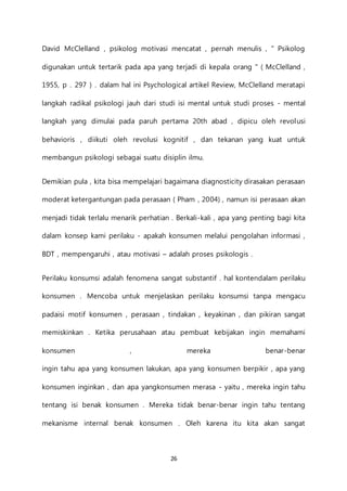 26
David McClelland , psikolog motivasi mencatat , pernah menulis , " Psikolog
digunakan untuk tertarik pada apa yang terjadi di kepala orang " ( McClelland ,
1955, p . 297 ) . dalam hal ini Psychological artikel Review, McClelland meratapi
langkah radikal psikologi jauh dari studi isi mental untuk studi proses - mental
langkah yang dimulai pada paruh pertama 20th abad , dipicu oleh revolusi
behavioris , diikuti oleh revolusi kognitif , dan tekanan yang kuat untuk
membangun psikologi sebagai suatu disiplin ilmu.
Demikian pula , kita bisa mempelajari bagaimana diagnosticity dirasakan perasaan
moderat ketergantungan pada perasaan ( Pham , 2004) , namun isi perasaan akan
menjadi tidak terlalu menarik perhatian . Berkali-kali , apa yang penting bagi kita
dalam konsep kami perilaku - apakah konsumen melalui pengolahan informasi ,
BDT , mempengaruhi , atau motivasi – adalah proses psikologis .
Perilaku konsumsi adalah fenomena sangat substantif . hal kontendalam perilaku
konsumen . Mencoba untuk menjelaskan perilaku konsumsi tanpa mengacu
padaisi motif konsumen , perasaan , tindakan , keyakinan , dan pikiran sangat
memiskinkan . Ketika perusahaan atau pembuat kebijakan ingin memahami
konsumen , mereka benar-benar
ingin tahu apa yang konsumen lakukan, apa yang konsumen berpikir , apa yang
konsumen inginkan , dan apa yangkonsumen merasa - yaitu , mereka ingin tahu
tentang isi benak konsumen . Mereka tidak benar-benar ingin tahu tentang
mekanisme internal benak konsumen . Oleh karena itu kita akan sangat
 
