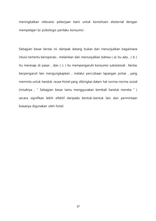 27
meningkatkan relevansi pekerjaan kami untuk konstituen eksternal dengan
mempelajari Isi psikologis perilaku konsumsi .
Sebagian besar kertas ini dampak datang bukan dari menunjukkan bagaimana
intuisi tertentu beroperasi , melainkan dari menunjukkan bahwa ( a) itu ada , ( b )
itu meresap di pasar , dan ( c ) itu mempengaruhi konsumsi substansial . Kertas
berpengaruh lain mengungkapkan , melalui percobaan lapangan pintar , yang
meminta untuk handuk reuse Hotel yang dibingkai dalam hal norma-norma sosial
(misalnya , " Sebagian besar tamu menggunakan kembali handuk mereka " )
secara signifikan lebih efektif daripada bentuk-bentuk lain dari permintaan
biasanya digunakan oleh hotel.
 