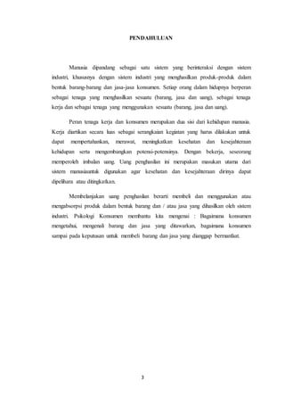 3
PENDAHULUAN
Manusia dipandang sebagai satu sistem yang berinteraksi dengan sistem
industri, khususnya dengan sistem industri yang menghasilkan produk-produk dalam
bentuk barang-barang dan jasa-jasa konsumen. Setiap orang dalam hidupnya berperan
sebagai tenaga yang menghasilkan sesuatu (barang, jasa dan uang), sebagai tenaga
kerja dan sebagai tenaga yang menggunakan sesuatu (barang, jasa dan uang).
Peran tenaga kerja dan konsumen merupakan dua sisi dari kehidupan manusia.
Kerja diartikan secara luas sebagai serangkaian kegiatan yang harus dilakukan untuk
dapat mempertahankan, merawat, meningkatkan kesehatan dan kesejahteraan
kehidupan serta mengembangkan potensi-potensinya. Dengan bekerja, seseorang
memperoleh imbalan uang. Uang penghasilan ini merupakan masukan utama dari
sistem manusiauntuk digunakan agar kesehatan dan kesejahteraan dirinya dapat
dipelihara atau ditingkatkan.
Membelanjakan uang penghasilan berarti membeli dan menggunakan atau
mengabsorpsi produk dalam bentuk barang dan / atau jasa yang dihasilkan oleh sistem
industri. Psikologi Konsumen membantu kita mengenai : Bagaimana konsumen
mengetahui, mengenali barang dan jasa yang ditawarkan, bagaimana konsumen
sampai pada keputusan untuk membeli barang dan jasa yang dianggap bermanfaat.
 