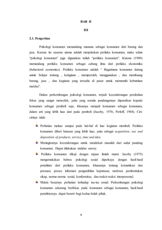4
BAB II
ISI
2.1. Pengertian
Psikologi konsumen memandang manusia sebagai konsumen dari barang dan
jasa. Karena itu sasaran utama adalah menjelaskan perilaku konsumen, maka selain
“psikologi konsumen” juga digunakan istilah “perilaku konsumen”. Katona (1980)
memandang perilaku konsumen sebagai cabang ilmu dari perilaku ekonomika
(behavioral economics). Perilaku konsumen adalah " Bagaimana konsumen datang
untuk belajar tentang , keinginan , memperoleh, menggunakan , dan membuang
barang, jasa , dan kegiatan yang tersedia di pasar untuk memenuhi kebutuhan
mereka”.
Dalam perkembangan psikologi konsumen, terjadi kecenderungan perubahan
fokus yang sangat mencolok, yaitu yang semula pandangannya dipusatkan kepada
konsumen sebagai pembeli saja, fokusnya menjadi konsumen sebagai konsumen,
dalam arti yang lebih luas dari pada pembeli (Jacoby, 1976; Perloff, 1968). Ciri-
cirinya ialah:
Perhatian meluas sampai pada hal-hal di luar kegiatan membeli. Perilaku
konsumen diberi batasan yang lebih luas, yaitu sebagai acquisition, use and
disposition of products, service, time and idea.
Meningkatnya kecenderungan untuk mendekati masalah dari sudut pandang
konsumen. Dapat dilakukan melalui survey.
Perilaku konsumen dikaji dengan tujuan ilmiah murni. Jacoby (1975)
mengemukakan bahwa psikologi sosial diperkaya dengan hasil-hasil
penelitian dari perilaku konsumen, khususnya tentang komunikasi dan
persuasi, proses informasi pengambilan keputusan, motivasi, pembentukan
sikap, norma-norma sosial, konformitas, dan reaksi-reaksi interpersonal.
Makin besarnya perhatian terhadap isu-isu sosial. Perkembangan psikologi
konsumen sekarang berfokus pada konsumen sebagai konsumen, hasil-hasil
penelitiannya dapat berarti bagi kedua belah pihak.
 