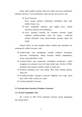 5
Kajian dalam perilaku konsumen terdiri dari analisis dari proses pembelanjaan
keperluan sehari-hari. Proses pembelanjaan terdiri dari tiga macam proses, yaitu:
Proses Penawaran.
Proses menarik perhatian, memberitahu, menimbulkan minat, untuk
membeli barang / jasa.
Proses pengambilan keputusan yang meliputi proses membeli
berdasarkan kebiasaan dan pertimbangan.
Proses penetapan keperluan dan kebutuhan konsumen dengan
melakukan penelitian-penelitian antara lain tentang : motif-motif
membeli sekelompok orang, harapan-harapan ekonomis, images dari
produk.
Menurut Katona ada lima perangkat ubahan (variabel) yang menentukan dan
mempengaruhi perilaku konsumen, yaitu:
Kondisi-kondisi yang memungkinkan (enabling conditions). Menetapkan
batas-batas kemampuannya sebagai konsumen, misalnya penghasilannya,
asetnya, dapat diperolehnya kredit.
Keadaan-keadaan yang mempercepat (precipitating circumstances). Seperti
peningkatan dan penurunan daya beli (dapat hadiah uang, tiba-tiba di PHK),
perubahan status keluarga (menikah), pindah ke rumah baru.
Kebiasaan memainkan peran yang penting. Misal dalam membeli makanan,
rokok, dsb.
Kewajiban-kewajiban perjanjian (Contactual obligations) dari orang, seperti
bayar cicilan mobil, asuransi jiwa, pajak.
Keadaan psikologikal konsumen.
2.2. Penemukenalan Keperluan Kebutuhan Konsumen
2.2.1 Metode Pengumpulan Data
Mc. Cormick & Tiffin (1974) menjelaskan beberapa metode pengumpulan
data sebagai berikut :
 