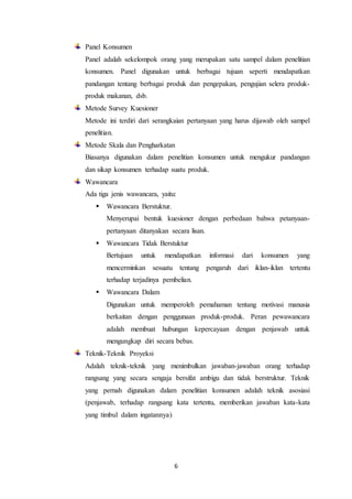 6
Panel Konsumen
Panel adalah sekelompok orang yang merupakan satu sampel dalam penelitian
konsumen. Panel digunakan untuk berbagai tujuan seperti mendapatkan
pandangan tentang berbagai produk dan pengepakan, pengujian selera produk-
produk makanan, dsb.
Metode Survey Kuesioner
Metode ini terdiri dari serangkaian pertanyaan yang harus dijawab oleh sampel
penelitian.
Metode Skala dan Pengharkatan
Biasanya digunakan dalam penelitian konsumen untuk mengukur pandangan
dan sikap konsumen terhadap suatu produk.
Wawancara
Ada tiga jenis wawancara, yaitu:
 Wawancara Berstuktur.
Menyerupai bentuk kuesioner dengan perbedaan bahwa petanyaan-
pertanyaan ditanyakan secara lisan.
 Wawancara Tidak Berstuktur
Bertujuan untuk mendapatkan informasi dari konsumen yang
mencerminkan sesuatu tentang pengaruh dari iklan-iklan tertentu
terhadap terjadinya pembelian.
 Wawancara Dalam
Digunakan untuk memperoleh pemahaman tentang motivasi manusia
berkaitan dengan penggunaan produk-produk. Peran pewawancara
adalah membuat hubungan kepercayaan dengan penjawab untuk
mengungkap diri secara bebas.
Teknik-Teknik Proyeksi
Adalah teknik-teknik yang menimbulkan jawaban-jawaban orang terhadap
rangsang yang secara sengaja bersifat ambigu dan tidak berstruktur. Teknik
yang pernah digunakan dalam penelitian konsumen adalah teknik asosiasi
(penjawab, terhadap rangsang kata tertentu, memberikan jawaban kata-kata
yang timbul dalam ingatannya)
 