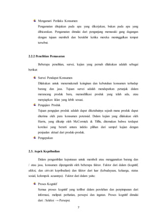 7
Mengamati Perilaku Konsumen
Pengamatan ditujukan pada apa yang dikerjakan, bukan pada apa yang
dibicarakan. Pengamatan dimulai dari pengunjung memasuki gang dagangan
dengan tujuan membeli dan berakhir ketika mereka meninggalkan tempat
tersebut.
2.2.2 Penelitian Pemasaran
Beberapa penelitian, survei, kajian yang pernah dilakukan adalah sebagai
berikut:
Survei Pendapat Konsumen
Dilakukan untuk menemukenali keinginan dan kebutuhan konsumen terhadap
barang dan jasa. Tujuan survei adalah mendapatkan petunjuk dalam
merancang produk baru, memodifikasi produk yang telah ada, atau
menyiapkan iklan yang lebih sesuai.
Pengujian Produk
Tujuan pengujian produk adalah dapat diketahuinya sejauh mana produk dapat
diterima oleh para konsumen potensial. Dalam kajian yang dilakukan oleh
Harris, yang dikutip oleh McCormick & Tiffin, ditemukan bahwa terdapat
korelasi yang berarti antara indeks pilihan dari sampel kajian dengan
penjualan aktual dari produk-produk.
Pengepakan
2.3. Aspek Kepribadian
Dalam pengambilan keputusan untuk membeli atau menggunakan barang dan
/ atau jasa, konsumen dipengaruhi oleh beberapa faktor. Faktor dari dalam (kognitif,
afeksi, dan ciri-ciri kepribadian) dan faktor dari luar (kebudayaan, keluarga, status
sosial, kelompok acuannya). Faktor dari dalam yaitu:
Proses Kognitif
Semua proses kognitif yang terlibat dalam perolehan dan penyimpanan dari
informasi, meliputi perhatian, persepsi dan ingatan. Proses kognitif dimulai
dari : Seleksi → Persepsi.
 
