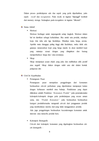 8
Dalam proses pembelajaran ada dua aspek yang perlu diperhatikan, yaitu
aspek recall dan recognation. Pada recall, isi ingatan “dipanggil” kembali
dari memory storage. Sedangkan pada recognition isi ingatan “dikenali”.
Status Afektif
 Motivasi
Motivasi berfungsi untuk mepengaruhi setiap langkah. Motivasi dalam
hal ini diartikan sebagai kefaedahan. Jika untuk satu produk, misalnya
kopi, kita tahu ada tiga faedahnya. Misalnya mutu, harga, aroma.
Apabila mutu dianggap paling tinggi nilai faedahnya, maka tidak ada
gunanya menawarkan kopi yang harga murah. Ia akan membeli kopi
yang mutunya sesuai dengan yang diinginkan dan kurang
memperhatikan harga dan / atau aromanya.
 Sikap
Sikap mempunyai acuan objek yang jelas dan melibatkan afek positif
atau negatif. Sikap diukur dengan salah satu alat dalam bentuk
pelaporan diri.
Ciri-Ciri Kepribadian
 Pemangsaan Pasar
Pemangsaan pasar merupakan penggolongan dari konsumen
berdasarkan ciri-ciri perbedaan yang diperkirakan mempunyai kaitan
dengan kebiasaan membeli atau belanja. Pendekatan yang dapat
dilakukan adalah Pendekan “Konsumen Produk” yaitu penemukenalan
kelompok-kelompok dengan pola pembelanjaan yang secara umum
sama, dan “Produk Konsumen” yaitu berdasarkan berdasarkan
kategori produkberusaha mengenali ciri-ciri dari penggunaan produk
yang membedakan mereka dari yang tidak menggunakan produk.
Ada juga penggolongan berdasarkan kecenderungan konsumen untuk
innovate atau mencoba produk baru.
 Kelompok Demografis
Ciri-ciri dari kelompok konsumen yang digolongkan berdasarkan ciri-
ciri demografis :
 