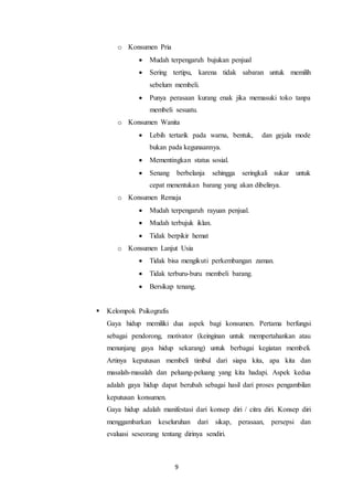 9
o Konsumen Pria
 Mudah terpengaruh bujukan penjual
 Sering tertipu, karena tidak sabaran untuk memilih
sebelum membeli.
 Punya perasaan kurang enak jika memasuki toko tanpa
membeli sesuatu.
o Konsumen Wanita
 Lebih tertarik pada warna, bentuk, dan gejala mode
bukan pada kegunaannya.
 Mementingkan status sosial.
 Senang berbelanja sehingga seringkali sukar untuk
cepat menentukan barang yang akan dibelinya.
o Konsumen Remaja
 Mudah terpengaruh rayuan penjual.
 Mudah terbujuk iklan.
 Tidak berpikir hemat
o Konsumen Lanjut Usia
 Tidak bisa mengikuti perkembangan zaman.
 Tidak terburu-buru membeli barang.
 Bersikap tenang.
 Kelompok Psikografis
Gaya hidup memiliki dua aspek bagi konsumen. Pertama berfungsi
sebagai pendorong, motivator (keinginan untuk mempertahankan atau
menunjang gaya hidup sekarang) untuk berbagai kegiatan membeli.
Artinya keputusan membeli timbul dari siapa kita, apa kita dan
masalah-masalah dan peluang-peluang yang kita hadapi. Aspek kedua
adalah gaya hidup dapat berubah sebagai hasil dari proses pengambilan
keputusan konsumen.
Gaya hidup adalah manifestasi dari konsep diri / citra diri. Konsep diri
menggambarkan keseluruhan dari sikap, perasaan, persepsi dan
evaluasi seseorang tentang dirinya sendiri.
 