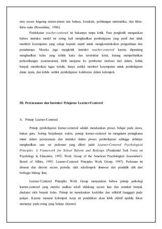 atau secara langsung aturan-aturan tata bahasa, kosakata, perhitungan matematika, dan fakta-
fakta sains (Rosenshine, 1986).
Pendekatan teacher-centered ini bukannya tanpa kritik. Para pengkritik mengatakan
bahwa instruksi model ini sering kali menghasilkan pembelajaran yang pasif dan tidak
memberi kesempatan yang cukup kepada murid untuk mengkonstruksikan pengetahuan dan
pemahaman. Mereka juga mengkritik instruksi teacher-centered karena dipandang
menghasilkan kelas yang terlalu kaku dan terstruktur ketat, kurang memperhatikan
perkembangan sosiemosional, lebih menjurus ke pemberian motivasi dari dalam, terlalu
banyak memberikan tugas tertulis, hanya sedikit memberi kesempatan untuk pembelajaran
dunia nyata, dan terlalu sedikit pembelajaran kolaborasi dalam kelompok.
III. Perencanaan dan Instruksi Pelajaran Learner-Centered
A. Prinsip Learner-Centered
Prinsip pembelajaran learner-centered adalah menekankan proses belajar pada siswa,
bukan guru. Seiring berjalannya waktu, prinsip learner-centered ini mengalami peningkatan
minat dalam perencanaan dan instruksi dalam proses pembelajaran sehingga akhirnya
menghasilkan satu set pedoman yang diberi judul Learner-Centered Psychological
Principles: A Framework for School Reform and Redesign (Pesidential Task Force on
Psychology in Education, 1992; Work Group of the American Psychological Association’s
Board of Affairs, 1995; Learner-Centered Principles Work Group, 1997). Pedoman ini
disusun dan direvisi secara periodic oleh sekelompok ilmuwan dan pendidik ahli dari
berbagai bidang ilmu.
Learner-Centered Principles Work Group menyatakan bahwa prinsip psikologi
learner-centered yang mereka usulkan tekah didukung secara luas dan semakin banyak
diadopsi oleh banyak kelas. Prinsip ini menekankan keaktifan dan reflektif (tanggap) pada
pelajar. Karena menurut kelompok kerja ini pendidikan akan lebih efektif apabila fokus
utamanya pada orang yang belajar (learner).
 