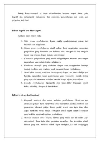 Prinsip learner-centered ini dapat diklasifikasikan berdasar empat faktor, yaitu
kognitif dan metakognitif, motivasional dan emosional, perkembangan dan sosial, dan
perbedaan individual.
Faktor Kognitif dan Metakognitif
Terdapat enam prinsip, yaitu:
1. Sifat proses pembelajaran dengan melalui pengkonstruksian makna dari
informasi dan pengalaman.
2. Tujuan proses pembelajaran adalah pelajar dapat menciptakan representasi
pengetahuan yang bermakna dan koheren serta menciptakan dan mengejar
tujuan yang relevan dengan instruksi dari pengajar.
3. Konstruksi pengetahuan yang berarti menggabungkan informasi baru dengan
pengetahuan yang sudah dimiliki sebelumnya.
4. Pemikiran strategis yang dilakukan dengan cara menggunakan berbagai
strategi pemikiran dan penalaran untuk mencapai tujuan pembelajaran.
5. Memikirkan tentang pemikiran (metakognisi) dengan cara mereka belajar dan
berpikir, menentukan tujuan pembelajaran yang reasonable, memilih strategi
yang tepat, dan memantau kemajuan mereka menuju tujuan pembelajaran.
6. Konteks pembelajaran dipengaruhi oleh faktor-faktor lingkungan seperti
kultur, teknologi, dan praktik instruksional.
Faktor Motivasi dan Emosional
1. Pengaruh motivasi dan emosi terhadap pembelaaran. Keyakinan dan
ekspektasi pelajar dapat memperkuat atau melemahkan kualitas pemikiran dan
pemrosesan informasi pelajar. Emosi positif, seperti rasa ingin tahu, akan
dapat membantu proses belajar. Sedangkan emosi negatif, seperti kecemasan
yang berlebih, dapat melemahkan pembelajaran.
2. Motivasi intrinsik untuk belajar, motivasi yang berasal dari diri sendiri (self-
determined). Rasa ingin tahu, pemikiran mendalam, dan kreativitas adalah
indiator yang baik. Motivasi intrinsik dapat meningkat jika anak menganggap
 