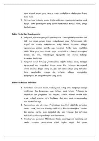 tugas sebagai sesuatu yang menarik, materi pembelajaran dihubungkan dengan
dunia nyata.
3. Efek motivasi terhadap usaha. Usaha adalah aspek penting dari motivasi untuk
belajar. Serta pembelajaran yang efektif membutuhkan banyak waktu, energi,
dan ketekunan.
Faktor Sosial dan Developmental
1. Pengaruh perkembangan pada pembelajaran. Proses pembelajaran akan lebih
baik jika sesuai dengan tingkat perkembangan anak. Perkembangan fisik,
kognitif dan domain sosioemosional setiap individu bervariasi, sehingga
menyebabkan prestasi individu juga bervariasi. Ketika suatu pendidikan
terlalu fokus pada satu domain, dapat menyebabkan kaburnya kemampuan
domain lain. Dan, perkembangan dipengaruhi oleh sekolah, keluarga,
komunitas dan budaya.
2. Pengaruh sosial terhadap pembelajaran, seperti interaksi sosial, hubungan
interpersonal dan komunikasi dengan orang lain. Hubungan interpersonal,
seperti misalnya dengan orang tua, guru dan teman sebaya, yang berkualitas
dapat menghasilkan percaya dan perhatian sehingga meningkatkan
penghargaan diri dan pembelajaran yang positif.
Faktor Perbedaan Individual
1. Perbedaan Individual dalam pembelajaran. Setiap anak mempunyai strategi,
pendekatan, dan kemampuan yang berbeda untuk belajar. Perbedaan itu
disebabkan oleh pengalaman dan hereditas. Namun, prefensi tersebut tidak
selalu berhasil sehingga perlu bimbingan dari guru untuk mengembangkan
atau memodifikasinya.
2. Pembelajaran dan diversitas. Pembelajaran akan lebih efektif jika perbedaan
bahasa, kultur, dan latar belakang sosial murid ikut dipertimbangkan. Motivasi
dan prestasi mereka akan meningkat jika latar belakang dan perbedaan
individual tersebut dapat dihargai dan diakomodasi.
3. Standard dan penilaian. Menentukan standar yang tinggi dan menantang, dan
menilai kemajuan pembelajaran adalah bagian integral dari proses
 