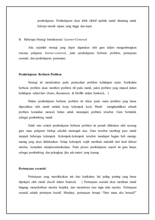 pembelajaran. Pembelajaran akan lebih efektif apabila murid ditantang untuk
bekerja meraih tujuan yang tinggi dan tepat.
B. Beberapa Strategi Instruksional Learner-Centered
Ada sejumlah strategi yang dapat digunakan oleh guru dalam mengembangkan
rencana pelajaran learner-centered, yaitu pembelajaran berbasis problem, pertanyaan
esensial, dan pembelajaran penemuan.
Pembelajaran Berbasis Problem
Strategi ini menekankan pada pemecahan problem kehidupan nyata. Kurikulum
berbasis problem akan memberi problem riil pada murid, yakni problem yang muncul dalam
kehidupan sehari-hari (Jones, Rasmussen, & Moffitt dalam Santrock, )
Dalam pembelajaran berbasis problem ini fokus pada suatu problem yang harus
dipecahkan oleh murid melalui kerja kelompok kecil. Murid mengidentifikasi sebuah
problem kemudian mencari bahan untuk menangani problem tersebut. Guru bertindak
sebagai pembimbing murid.
Salah satu contoh pembelajaran berbasis problem ini pernah dilakukan oleh seorang
guru mata pelajaran biologi sekolah menengah atas. Guru tersebut membagi para murid
menjadi beberapa kelompok. Kelompok-kelompok tersebut mendapat bagian bab masing-
masing yang akan didiskusikan. Setiap kelompok wajib membuat makalah dari hasil diskusi
mereka, kemudian mempresentasikannya. Pada proses pembelajaran seperti ini guru hanya
sebagai pembimbing dan pelengkap jika ada materi yang kurang.
Pertanyaan esensial
Pertanyaan yang merefleksikan inti dari kurikulum, hal paling penting yang harus
dipelajari oleh murid (Jacob dalam Santrock ) Pertanyaan esensial akan membuat murid
bingung, menyebabkan mereka berpikir, dan memotivasi rasa ingin tahu mereka. Pertanyaan
esensial adalah pertanyan kreatif. Misalnya, pertanyaan berupa “Dari mana aku berasal?”
 