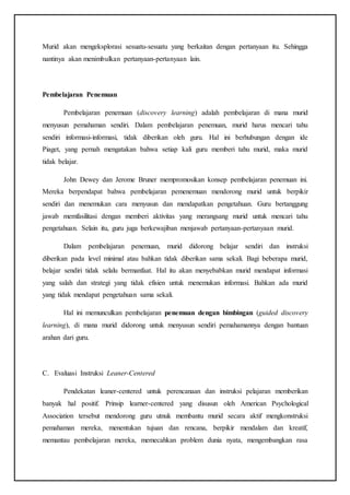 Murid akan mengeksplorasi sesuatu-sesuatu yang berkaitan dengan pertanyaan itu. Sehingga
nantinya akan menimbulkan pertanyaan-pertanyaan lain.
Pembelajaran Penemuan
Pembelajaran penemuan (discovery learning) adalah pembelajaran di mana murid
menyusun pemahaman sendiri. Dalam pembelajaran penemuan, murid harus mencari tahu
sendiri informasi-informasi, tidak diberikan oleh guru. Hal ini berhubungan dengan ide
Piaget, yang pernah mengatakan bahwa setiap kali guru memberi tahu murid, maka murid
tidak belajar.
John Dewey dan Jerome Bruner mempromosikan konsep pembelajaran penemuan ini.
Mereka berpendapat bahwa pembelajaran pemenemuan mendorong murid untuk berpikir
sendiri dan menemukan cara menyusun dan mendapatkan pengetahuan. Guru bertanggung
jawab memfasilitasi dengan memberi aktivitas yang merangsang murid untuk mencari tahu
pengetahuan. Selain itu, guru juga berkewajiban menjawab pertanyaan-pertanyaan murid.
Dalam pembelajaran penemuan, murid didorong belajar sendiri dan instruksi
diberikan pada level minimal atau bahkan tidak diberikan sama sekali. Bagi beberapa murid,
belajar sendiri tidak selalu bermanfaat. Hal itu akan menyebabkan murid mendapat informasi
yang salah dan strategi yang tidak efisien untuk menemukan informasi. Bahkan ada murid
yang tidak mendapat pengetahuan sama sekali.
Hal ini memunculkan pembelajaran penemuan dengan bimbingan (guided discovery
learning), di mana murid didorong untuk menyusun sendiri pemahamannya dengan bantuan
arahan dari guru.
C. Evaluasi Instruksi Leaner-Centered
Pendekatan leaner-centered untuk perencanaan dan instruksi pelajaran memberikan
banyak hal positif. Prinsip learner-centered yang disusun oleh American Psychological
Association tersebut mendorong guru utnuk membantu murid secara aktif mengkonstruksi
pemahaman mereka, menentukan tujuan dan rencana, berpikir mendalam dan kreatif,
memantau pembelajaran mereka, memecahkan problem dunia nyata, mengembangkan rasa
 