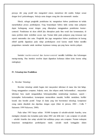 percaya diri yang positif dan mengontrol emosi, memotivasi diri sendiri, belajar sesuai
dengan level perkembangan, bekerja sama dengan orang lain dan memenuhi standar.
Hirsch, sebagai pengkritik pendekatan ini, mengatakan bahwa pendekatan ini terlalu
memerhatikan proses pembelajaran. Feng berpendapat bahwa tidak semua mata pelajaran
dapat berlangsung sesuai dengan yang diharapkan menggunakan pendekatan learner-
centered. Pendekatan ini akan efektif jika diterapkan pada ilmu sosial dan kemanusiaan, di
mana problem tidak terdefinisi secara rapi. Namun tidak pada pelajaran yang terususun rapi
seperti matematika dan sains. Pengkritik lain juga mengatakan bahwa pendekatan ini kurang
efektif apabila digunakan pada tahap pembelajaran awal karena murid belum memiliki
pengetahuan memadai untuk membuat keputusan tentang apa yang harus mereka pelajari.
Instruksi teacher-centered dan learner-centered memiliki kelebihan dan kekurangan
masing-masing. Dua instruksi tersebut dapat digunakan keduanya dalam kelas karena saling
melengkapi.
IV. Teknologi dan Pendidikan
A. Revolusi Teknologi
Revolusi teknologi adalah bagian dari masyarakat informasi di mana kita kini hidup.
Orang menggunakan computer, bolpoin, surat, dan telepon untuk berkomunikasi . masyarakat
informasi baru masih mengandalkan beberapakeahlian nonteknologi mendasar, seperti :
ketrampilan berkomunikasi, kemampuan memecahkan masalah, berfikir mendalam, berfikir
kreatif, dan bersifat positif. Tetapi di dunia yang kini berorientasi teknologi, kompetensi
orang makin ditambah dan diperluas dengan cepat (bitter & pierson, 2002 ; Collis 7
Sakamoto 1999 Nickerson, 2000).
Pada tahun 1983 hanya sekitar 50.000 komputer di sekolah-sekolah Amerika, terus
meningkat dramatis dan kemudian pada tahun 2002 ada lebih dari 1 juta computer di sekolah
– sekolah Amerika dan setiap sekolah kini sedikitnya punya satu computer. Namun walaupun
berpotensi meningkatkan pembelajaran murid, sekolah masih ketinggalan dalam
 