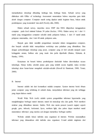 memanfaatkan teknologi dibanding lembaga lain, lembaga bisnis. Sebuah survey yang
dilakukan oleh Office of technology Assessment menemukan bahwa mayoritas guru tidak
akrab dengan computer. Computer masih sering dipakai untuk kegiatan biasa, bukan untuk
pembelajaran yang konstruktif dan aktif (Newby dkk, 2000).
Dalam sebuah survey, mayoritas siswa SMP dan SMA dilaporkan menggunakan
computer pada level minimal Selama 30 pelan (becker, 1994). Dalam survey ini 1 dari 11
murid yang menggunakan computer sekolah untuk pelajaran bahasa, 1 dari 15 murid untuk
pelajaran matematika, dan 1 dari 40 untuk pelajaran sains.
Banyak guru tidak memiliki pengetahuan memadai dalam menggunakan computer,
dan banyak sekolah tidak menyediakan workshop atau pelatihan yang dibutuhkan. Dan
dengan perkembangan teknologi yang pesat, computer yang di beli sekolah menjadi cepat
ketinggalan zaman, bahkan ada yang rusak dan perlu diperbaiki (Baines, Deluzain, &
Stanley, 1999).
Kenyataan ini berarti bahwa pembelajaran disekolah belum direvolusikan secara
teknologis. Hanya ketika sekolah punya guru yang terlatih secara logislah, maka revolusi
teknologi akan benar-benar mengubah sekolah-sekolah (Howell & Dunnivant, 2000; Tomei,
2000).
B. Internet
Internet adalah inti dari komunikasi melalui computer. System internet berisi ribuan
jarian computer yang terhubung di seluruh dunia, menyediakan informasi yang tak terhingga
yang dapat diakses murid.
World Wide Web (web) adalah system pengambilan informasi hypermedia yang
menghubungkan berbagai materi internet; materi ini mencakup teks dan grafis. Web memberi
struktur yang dibutuhkan internet. Indeks Web dan mesin pencari (search engine) seperti
google, goto, infossek, looksmart, lycos, northern light, dan yahoo dapat memberi murid
menemukan informasi yang mereka cari dengan memeriksa berbagai sumber.
Website adalah lokasi individu atau organisasi di internet. Website menampilkan
informasi yang dimasukkan oleh individu atau organisasi. E-mail adalah singkatan dari
 