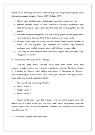 Berikut ini ada bebebrapa rekomendasi untuk mencegah atau mengurangi kesenjangan dalam
akses dan penggunaan komputer (Gipson, 1997; Sheffield, 1997) :
 Sharing materi teknologi untuk menghilangkan bias gender, kultural, dan etnis.
 Gunakan teknologi sebagai alat untuk menyediakan kesempatan pembelajaran yang
aktif, dan kosntruktif untuk semua murid dari semua latar belakang gender, etnis, dan
kultural.
 Beri murid informasi tentang pakar dari latar belakang gender dan etnis yang berbeda
yang meggunakan teknologi efektif di dalam kehidupan dan karier mereka.
 Bicaralah dengan orang tua tentang pemberian aktivitas belajar berbasis komputer di
rumah. Cari cara bagaimana agen pemerintah dan komunitas dapat membantu
pendanaan untuk membeli komputer untuk murid Anda dari keluarga miskin.
 Ajak orang tua untuk memberi umpan balik positif kepada anak gadis mereka agar
menggunakan komputer.
D. Standar untuk murid yang “Melek Teknologi”
Anak-anak yang “Melek Teknologi” bukan dalam artian mereka adalah early
adaptors, melainkan mereka terus mengikuti perkembangan teknologi. International Society
for Technology in Education (2000) bekerja sama dengan US Departemen of Education ,
telah mengembangkan standar-standar untuk murid guna mencapai level yang berbeda.
Grade-grade yang termasuk di dalamnya adalah :
 Pra-Taman Kanak-Kanak sampai Grade 2
 Grade 3 sampai 5
 Grade 6 sampai 8
 Grade 9 sampai 12
Standar ini bervariasi mulai dari perangkat input dan output (seperti mouse dan
printer) saat murid sudah selesai grade dua hingga murid mampu menggunakan sumberdaya
informasi online secara efektif untuk memenuhi kebutuhan riset, omunikasi dan produktvitas
pada akhir grade 12.
E. Masa depan: Komputer ada di mana-mana
 