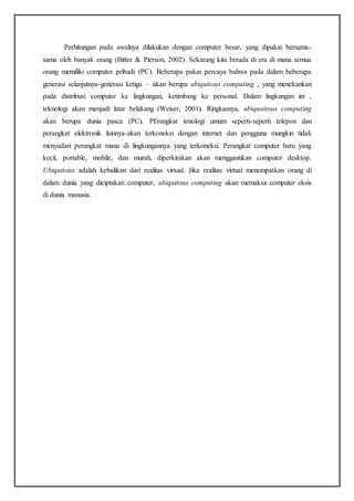 Perhitungan pada awalnya dilakukan dengan computer besar, yang dipakai bersama-
sama oleh banyak orang (Bitter & Pierson, 2002). Sekarang kita berada di era di mana semua
orang memiliki computer pribadi (PC). Beberapa pakar percaya bahwa pada dalam beberapa
generasi selanjutnya-generasi ketiga – akan berupa ubiquitous computing , yang menekankan
pada distribusi computer ke lingkungan, ketimbang ke personal. Dalam lingkungan ini ,
teknologi akan menjadi latar belakang (Weiser, 2001). Ringkasnya, ubiquoitous computing
akan berupa dunia pasca (PC). PErangkat tenologi umum seperti-seperti telepon dan
perangkat elektronik lainnya-akan terkoneksi dengan internet dan pengguna mungkin tidak
menyadari perangkat mana di lingkungannya yang terkoneksi. Perangkat computer baru yang
kecil, portable, mobile, dan murah, diperkirakan akan menggantikan computer desktop.
Ubiquitous adalah kebalikan dari realitas virtual. Jika realitas virtual menempatkan orang di
dalam dunia yang diciptakan computer, ubiquitous computing akan memaksa computer eksis
di dunia manusia.
 