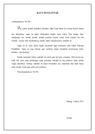 KATA PENGANTAR
Asslamualaikum Wr.Wb
Puji syukur penulis panjatkan kehadirat Allah Yang Maha Esa karena berkat rahmat
dan hidayahnya, tugas ini dapat diselesaikan dengan tepat waktu. Dan dengan tidak
mengurangi rasa hormat penulis, penulis ucapkan banyak terima kasih kepada Ibu Siti
Fatimah , karena telah membimbing penulis dalam menyelesaikan makalah ini.
Tugas ini di susun dalam rangka memenuhi tugas kelompok mata kuliah Psikologi
Pendidikan. Tugas ini juga disusun agar pembaca dapat memahami perencanaan kelas,
instruksi, dan teknologi.
Penulis menyadari bahwa makalah ini masih jauh dari kata sempurna. Oleh karena itu,
kritik dan saran yang membangun untuk perbaikan makalah ini dari pembaca untuk penulis
sangat diperlukan. Semoga makalah ini dapat bermanfaat dan menambah ilmu tidak hanya
untuk penulis tetapi juga untuk para pembaca.
Wassalamualaikum Wr.Wb
Malang, 9 Maret 2013
Penulis
 