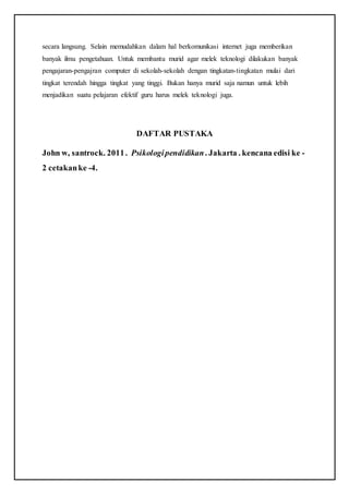 secara langsung. Selain memudahkan dalam hal berkomunikasi internet juga memberikan
banyak ilmu pengetahuan. Untuk membantu murid agar melek teknologi dilakukan banyak
pengajaran-pengajran computer di sekolah-sekolah dengan tingkatan-tingkatan mulai dari
tingkat terendah hingga tingkat yang tinggi. Bukan hanya murid saja namun untuk lebih
menjadikan suatu pelajaran efektif guru harus melek teknologi juga.
DAFTAR PUSTAKA
John w, santrock. 2011. Psikologipendidikan. Jakarta . kencana edisi ke -
2 cetakanke -4.
 