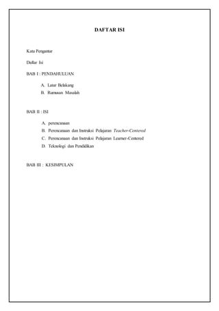 DAFTAR ISI
Kata Pengantar
Daftar Isi
BAB I : PENDAHULUAN
A. Latar Belakang
B. Rumusan Masalah
BAB II : ISI
A. perencanaan
B. Perencanaan dan Instruksi Pelajaran Teacher-Centered
C. Perencanaan dan Instruksi Pelajaran Learner-Centered
D. Teknologi dan Pendidikan
BAB III : KESIMPULAN
 