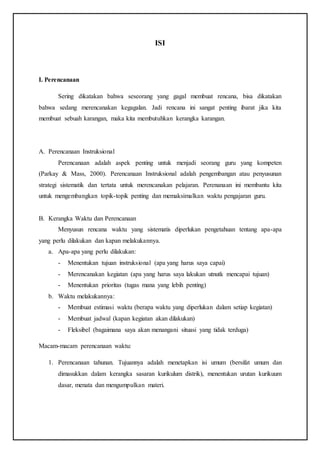 ISI
I. Perencanaan
Sering dikatakan bahwa seseorang yang gagal membuat rencana, bisa dikatakan
bahwa sedang merencanakan kegagalan. Jadi rencana ini sangat penting ibarat jika kita
membuat sebuah karangan, maka kita membutuhkan kerangka karangan.
A. Perencanaan Instruksional
Perencanaan adalah aspek penting untuk menjadi seorang guru yang kompeten
(Parkay & Mass, 2000). Perencanaan Instruksional adalah pengembangan atau penyusunan
strategi sistematik dan tertata untuk merencanakan pelajaran. Perenanaan ini membantu kita
untuk mengembangkan topik-topik penting dan memaksimalkan waktu pengajaran guru.
B. Kerangka Waktu dan Perencanaan
Menyusun rencana waktu yang sistematis diperlukan pengetahuan tentang apa-apa
yang perlu dilakukan dan kapan melakukannya.
a. Apa-apa yang perlu dilakukan:
- Menentukan tujuan instruksional (apa yang harus saya capai)
- Merencanakan kegiatan (apa yang harus saya lakukan utnutk mencapai tujuan)
- Menentukan prioritas (tugas mana yang lebih penting)
b. Waktu melakukannya:
- Membuat estimasi waktu (berapa waktu yang diperlukan dalam setiap kegiatan)
- Membuat jadwal (kapan kegiatan akan dilakukan)
- Fleksibel (bagaimana saya akan menangani situasi yang tidak terduga)
Macam-macam perencanaan waktu:
1. Perencanaan tahunan. Tujuannya adalah menetapkan isi umum (bersifat umum dan
dimasukkan dalam kerangka sasaran kurikulum distrik), menentukan urutan kurikuum
dasar, menata dan mengumpulkan materi.
 