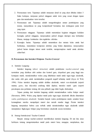 2. Perencanaan term. Tujuannya adalah menyusun detail isi yang akan dibahas dalam 3
bulan kedepan, menyusun jadwal mingguan untuk term yang sesuai dengan tujuan
guru dan menekankan term tersebut.
3. Perencanaan unit. Tujuannya adalah mengembangkan urutan pembelajaran yang
teratur, menyediakan isi yang komprehensif bermakna dan terintegrasi pada level
yang tepat.
4. Perencanaan mingguan. Tujuannya adalah menentukan kegiatan mingguan kedalam
kerangka jadwal mingguan, menyesuaikan jadwal dengan interupsi atau kebutuhan
khusus, menjaga kontinuitas dan regularitas aktivitas.
5. Kerangka harian. Tujuannya adalah menentukan dan menata kelas untuk hari
berikutnya, menentukan komponen aktivitas yang belum diputuskan, menyesuaikan
jadwal harian dengan intrusi menit terakhir, mempersiapkan murid untuk aktivitas
sehari-hari.
II. Perencanaan dan Instruksi Pelajaran Teacher-Centered
A. Instruksi Langsung
Instruksi langsung (direct intruction) adalah pendekatan teacher-centered yang
terstruktur yang dicirikan oleh arahan dan kontrol guru, ekspektasi guru yang tinggi atas
kemajuan murid, memaksimalkan waktu yang dihabiskan murid untuk tugas-tugas akedemik,
dan usaha oleh guru untuk meminimalkan pengaruh negatif terhadap murid (Joyce & Weil,
1996). Fokus instruksi langsung adalah aktifitas akedemik, materi non-akademik (seperti
mainan, game, dan teka-teki) cendrung tidak dipakai, interaksi murid –guru (seperti
percakapan atau perhatian tentang diri atau pribadi) juga tidak begitu ditekankan.
Tujuan penting dari instruksi langsung adalah memaksimalkan waktu belajar murid
(Stevenson, 2000). Waktu yang dipakai murid pada tugas-tugas akademik dikelas dinamakan
waktu pembelajaran akademik. Semakin banyak waktu pembelajaran murid, semakin besar
kemungkinan mereka mempelajari materi dan meraih standar tinggi. Premis instruksi
langsung menyatakan bahwa cara terbaik untuk memaksimalkan tugas akademik adalah
menciptakan lingkungan belajar yang berorientasi akademik secara terstruktur.
B. Strategi Instruksional Teacher-Centered
Banyak strategi teacher-centered merefleksikan instruksi langsung. Di sini kita akan
berbicara tentang mengorientasikan murid pada materi baru; mengajar, menjelaskan, dan
 