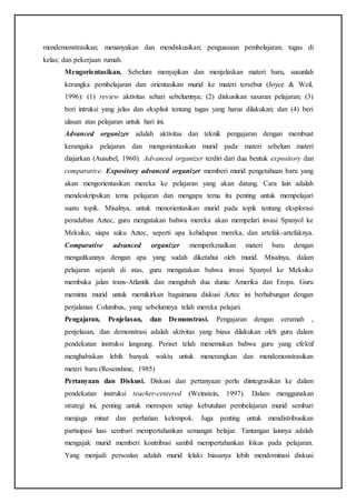 mendemonstrasikan; menanyakan dan mendiskusikan; penguasaan pembelajaran; tugas di
kelas; dan pekerjaan rumah.
Mengorientasikan. Sebelum menyajikan dan menjelaskan materi baru, susunlah
kerangka pembelajaran dan orientasikan murid ke materi tersebut (Joyce & Weil,
1996): (1) review aktivitas sehari sebelumnya; (2) diskusikan sasaran pelajaran; (3)
beri intruksi yang jelas dan eksplisit tentang tugas yang harus dilakukan; dan (4) beri
ulasan atas pelajaran untuk hari ini.
Advanced organizer adalah aktivitas dan teknik pengajaran dengan membuat
kerangaka pelajaran dan mengorientasikan murid pada materi sebelum materi
diajarkan (Ausubel, 1960). Advanced organizer terdiri dari dua bentuk expository dan
comparative. Expository advanced organizer memberi murid pengetahuan baru yang
akan mengorientasikan mereka ke pelajaran yang akan datang. Cara lain adalah
mendeskripsikan tema pelajaran dan mengapa tema itu penting untuk mempelajari
suatu topik. Misalnya, untuk menorientasikan murid pada topik tentang eksplorasi
peradaban Aztec, guru mengatakan bahwa mereka akan mempelari invasi Spanyol ke
Meksiko, siapa suku Aztec, seperti apa kehidupan mereka, dan artefak-artefaknya.
Comparative advanced organizer memperkenalkan materi baru dengan
mengaitkannya dengan apa yang sudah diketahui oleh murid. Misalnya, dalam
pelajaran sejarah di atas, guru mengatakan bahwa invasi Spanyol ke Meksiko
membuka jalan trans-Atlantik dan mengubah dua dunia: Amerika dan Eropa. Guru
meminta murid untuk memikirkan bagaimana diskusi Aztec ini berhubungan dengan
perjalanan Columbus, yang sebelumnya telah mereka pelajari.
Pengajaran, Penjelasan, dan Demonstrasi. Pengajaran dengan ceramah ,
penjelasan, dan demonstrasi adalah aktivitas yang biasa dilakukan oleh guru dalam
pendekatan instruksi langsung. Periset telah menemukan bahwa guru yang efektif
menghabiskan lebih banyak waktu untuk menerangkan dan mendemonstrasikan
meteri baru (Rosenshine, 1985)
Pertanyaan dan Diskusi. Diskusi dan pertanyaan perlu diintegrasikan ke dalam
pendekatan instruksi teacher-centered (Weinstein, 1997). Dalam menggunakan
strategi ini, penting untuk merespon setiap kebutuhan pembelajaran murid sembari
menjaga minat dan perhatian kelompok. Juga penting untuk mendistribusikan
partisipasi luas sembari mempertahankan semangat belajar. Tantangan lainnya adalah
mengajak murid memberi kontribusi sambil mempertahankan fokus pada pelajaran.
Yang menjadi persoalan adalah murid lelaki biasanya lebih mendominasi diskusi
 